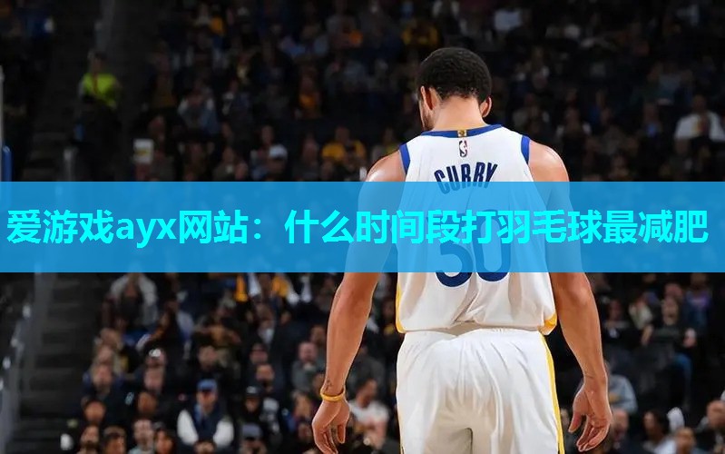 爱游戏ayx网站：什么时间段打羽毛球最减肥