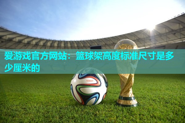 爱游戏官方网站：篮球架高度标准尺寸是多少厘米的
