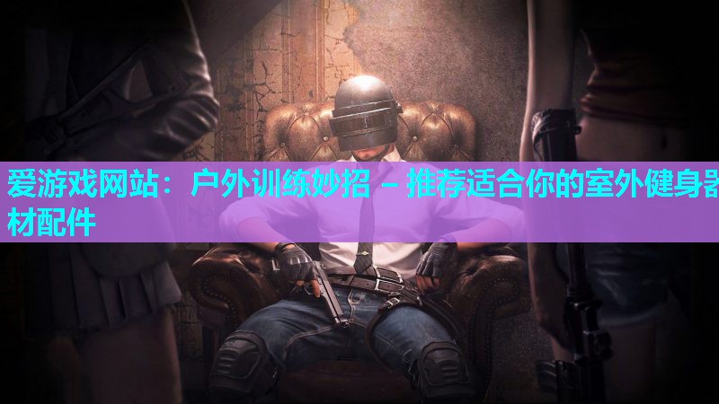 户外训练妙招 – 推荐适合你的室外健身器材配件